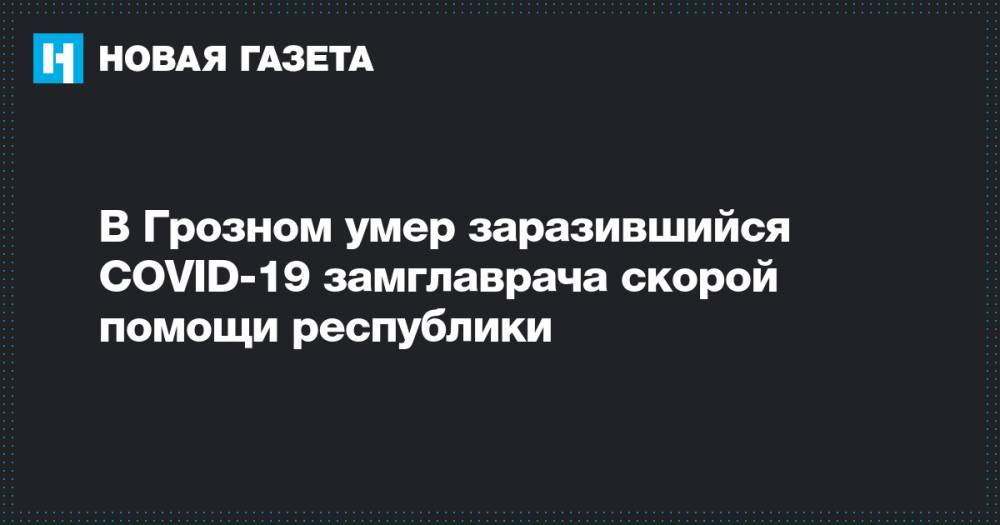 В Грозном умер заразившийся COVID-19 замглаврача скорой помощи республики - novayagazeta.ru