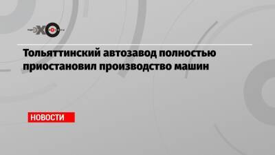 Тольяттинский автозавод полностью приостановил производство машин - echo.msk.ru - Тольятти