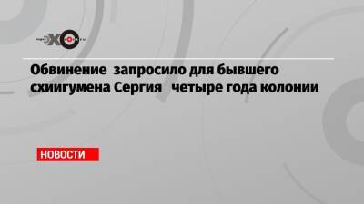 Обвинение запросило для бывшего схиигумена Сергия четыре года колонии - echo.msk.ru
