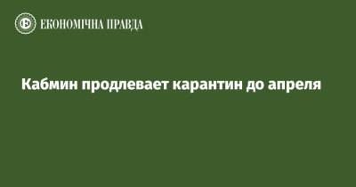 Денис Шмигаль - Кабмин продлевает карантин до апреля - epravda.com.ua - Украина