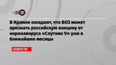 Дмитрий Песков - Маргарет Харрис - В Кремле ожидают, что ВОЗ может признать российскую вакцину от коронавируса «Спутник V» уже в ближайшие месяцы - echo.msk.ru - Россия