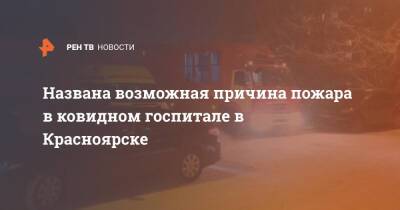 Названа возможная причина пожара в ковидном госпитале в Красноярске - ren.tv - Красноярск