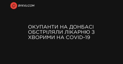 Окупанти на Донбасі обстріляли лікарню з хворими на COVID-19 - bykvu.com - Украина