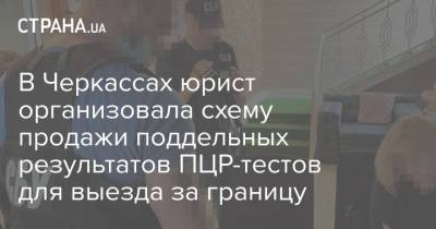 В Черкассах юрист организовала схему продажи поддельных результатов ПЦР-тестов для выезда за границу - strana.ua - Черкассы