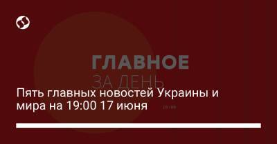 Пять главных новостей Украины и мира на 19:00 17 июня - liga.net - Греция - Румыния - Македония - Южный