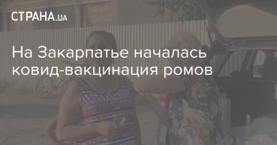На Закарпатье началась ковид-вакцинация ромов - strana.ua - Украина