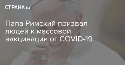 Папа Римский призвал людей к массовой вакцинации от COVID-19 - strana.ua - Украина