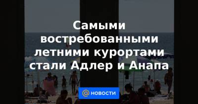 Самыми востребованными летними курортами стали Адлер и Анапа - news.mail.ru - Сочи - Адлер - Анапа