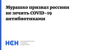 Михаил Мурашко - Мурашко призвал россиян не лечить COVID-19 антибиотиками - nsn.fm - Россия - Минздрав