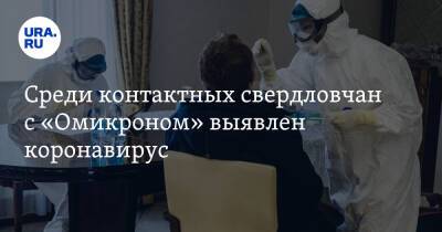 Среди контактных свердловчан с «Омикроном» выявлен коронавирус - ura.news - Свердловская обл.