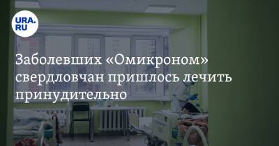 Заболевших «Омикроном» свердловчан пришлось лечить принудительно - ura.news