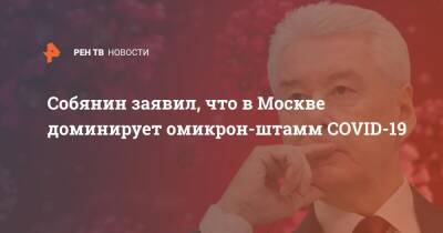 Сергей Собянин - Собянин заявил, что в Москве доминирует омикрон-штамм COVID-19 - ren.tv - Москва