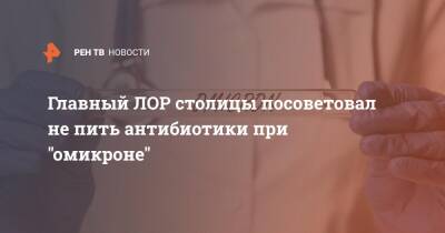 Главный ЛОР столицы посоветовал не пить антибиотики при "омикроне" - ren.tv - Москва