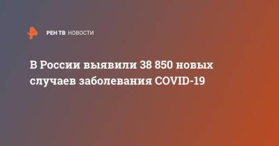 В России выявили 38 850 новых случаев заболевания COVID-19 - ren.tv - Россия - Covid-19