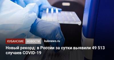 Новый рекорд: в России за сутки выявили 49 513 случаев COVID-19 - kubnews.ru - Россия - Краснодарский край