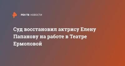 Суд восстановил актрису Елену Папанову на работе в Театре Ермоловой - ren.tv - Россия - Москва
