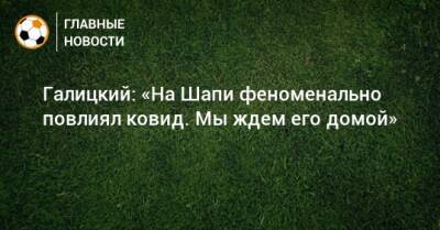 Галицкий: «На Шапи феноменально повлиял ковид. Мы ждем его домой» - bombardir.ru - Турция - Краснодар