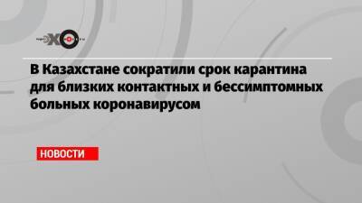 В Казахстане сократили срок карантина для близких контактных и бессимптомных больных коронавирусом - echo.msk.ru - Казахстан