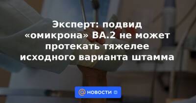 Эксперт: подвид «омикрона» ВА.2 не может протекать тяжелее исходного варианта штамма - news.mail.ru - Россия
