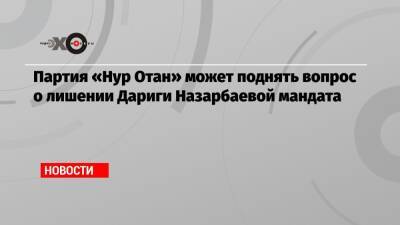 Дарига Назарбаева - Партия «Нур Отан» может поднять вопрос о лишении Дариги Назарбаевой мандата - echo.msk.ru - Covid-19