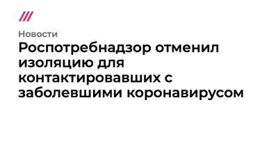 Владимир Путин - Анна Попова - Роспотребнадзор отменил изоляцию для контактировавших с заболевшими коронавирусом - tvrain.ru - Россия