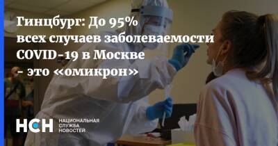 Александр Гинцбург - Гинцбург: До 95% всех случаев заболеваемости COVID-19 в Москве - это «омикрон» - nsn.fm - Россия - Москва