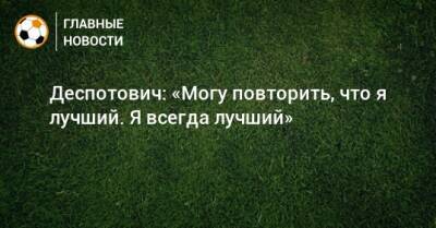 Деспотович: «Могу повторить, что я лучший. Я всегда лучший» - bombardir.ru