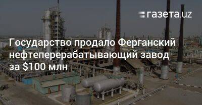 Государство продало Ферганский нефтеперерабатывающий завод за $100 млн - gazeta.uz - Узбекистан