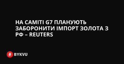 На саміті G7 планують заборонити імпорт золота з РФ – Reuters - bykvu.com - Украина - Сша - Китай - Росія - Covid-19