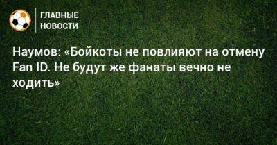 Наумов: «Бойкоты не повлияют на отмену Fan ID. Не будут же фанаты вечно не ходить» - bombardir.ru - Президент