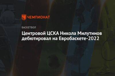Центровой ЦСКА Никола Милутинов дебютировал на Евробаскете-2022 - championat.com - Москва - Италия - Польша - Сербия