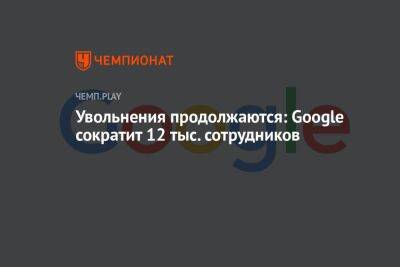Увольнения продолжаются: Google сократит 12 тыс. сотрудников - championat.com